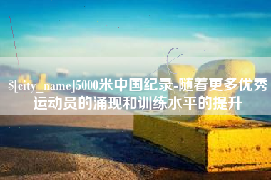 晋江5000米中国纪录-随着更多优秀运动员的涌现和训练水平的提升