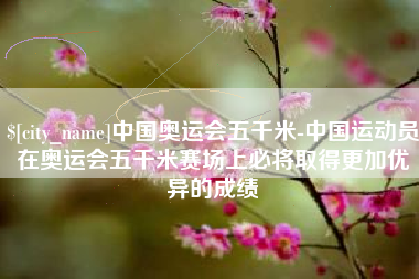 晋江中国奥运会五千米-中国运动员在奥运会五千米赛场上必将取得更加优异的成绩