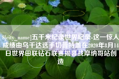 晋江五千米纪录世界纪录-这一惊人成绩由乌干达选手切普特盖在2020年8月14日世界田联钻石联赛揭幕战摩纳哥站创造