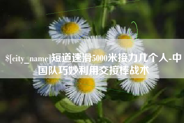 晋江短道速滑5000米接力几个人-中国队巧妙利用交接棒战术