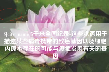 晋江5千米全国纪录-这些术语用于描述某些病毒携带的致癌基因以及细胞内原本存在的可能与癌症发展有关的基因