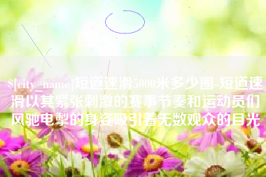 晋江短道速滑5000米多少圈-短道速滑以其紧张刺激的赛事节奏和运动员们风驰电掣的身姿吸引着无数观众的目光