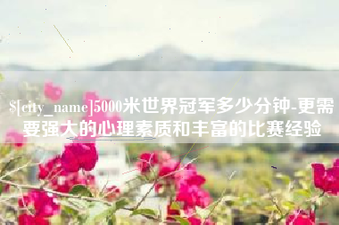 晋江5000米世界冠军多少分钟-更需要强大的心理素质和丰富的比赛经验