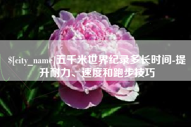 晋江五千米世界纪录多长时间-提升耐力、速度和跑步技巧