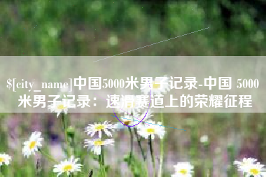 晋江中国5000米男子记录-中国 5000 米男子记录：速滑赛道上的荣耀征程