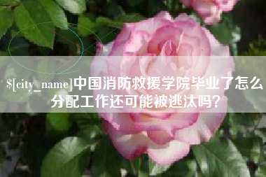 晋江中国消防救援学院毕业了怎么分配工作还可能被逃汰吗？