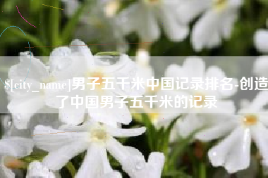晋江男子五千米中国记录排名-创造了中国男子五千米的记录