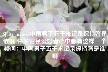 晋江中国男子五千米记录保持者是谁啊-许多田径爱好者心中都有这样一个疑问：中国男子五千米记录保持者是谁啊