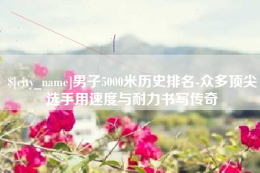 晋江男子5000米历史排名-众多顶尖选手用速度与耐力书写传奇